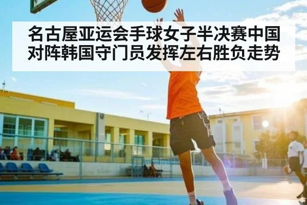 名古屋亚运会手球女子半决赛中国对阵韩国守门员发挥左右胜负走势