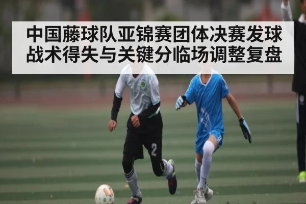 中国藤球队亚锦赛团体决赛发球战术得失与关键分临场调整复盘